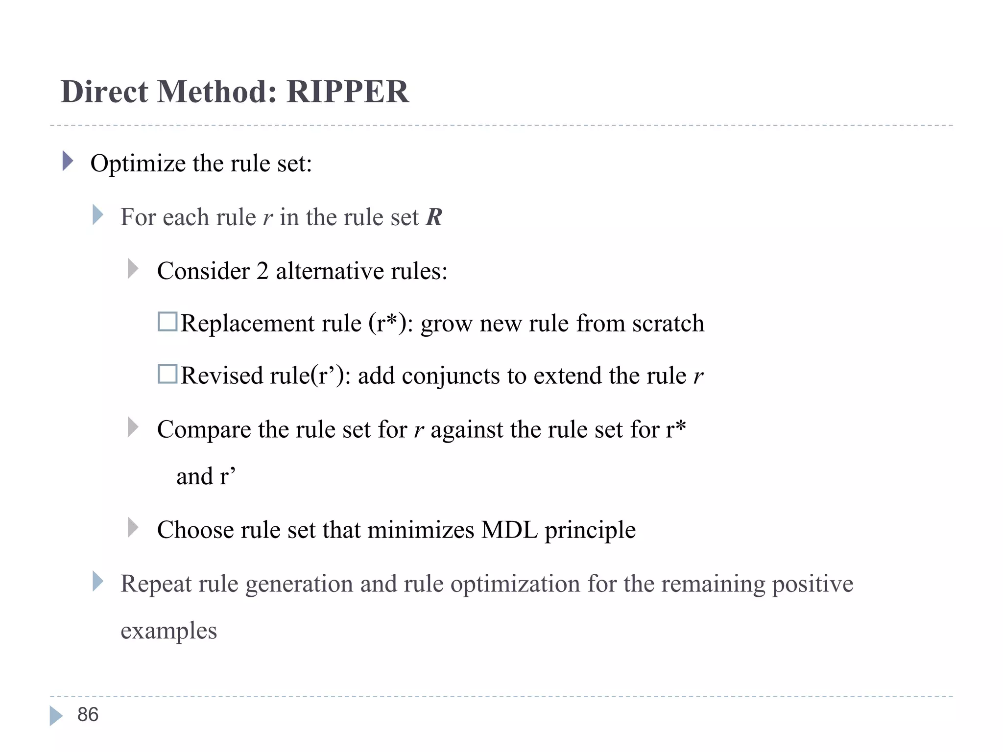Direct Method: RIPPER
 Optimize the rule set:
 For each rule r in the rule set R
 Consider 2 alternative rules:
Replacement rule (r*): grow new rule from scratch
Revised rule(r’): add conjuncts to extend the rule r
 Compare the rule set for r against the rule set for r*
and r’
 Choose rule set that minimizes MDL principle
 Repeat rule generation and rule optimization for the remaining positive
examples
86
 