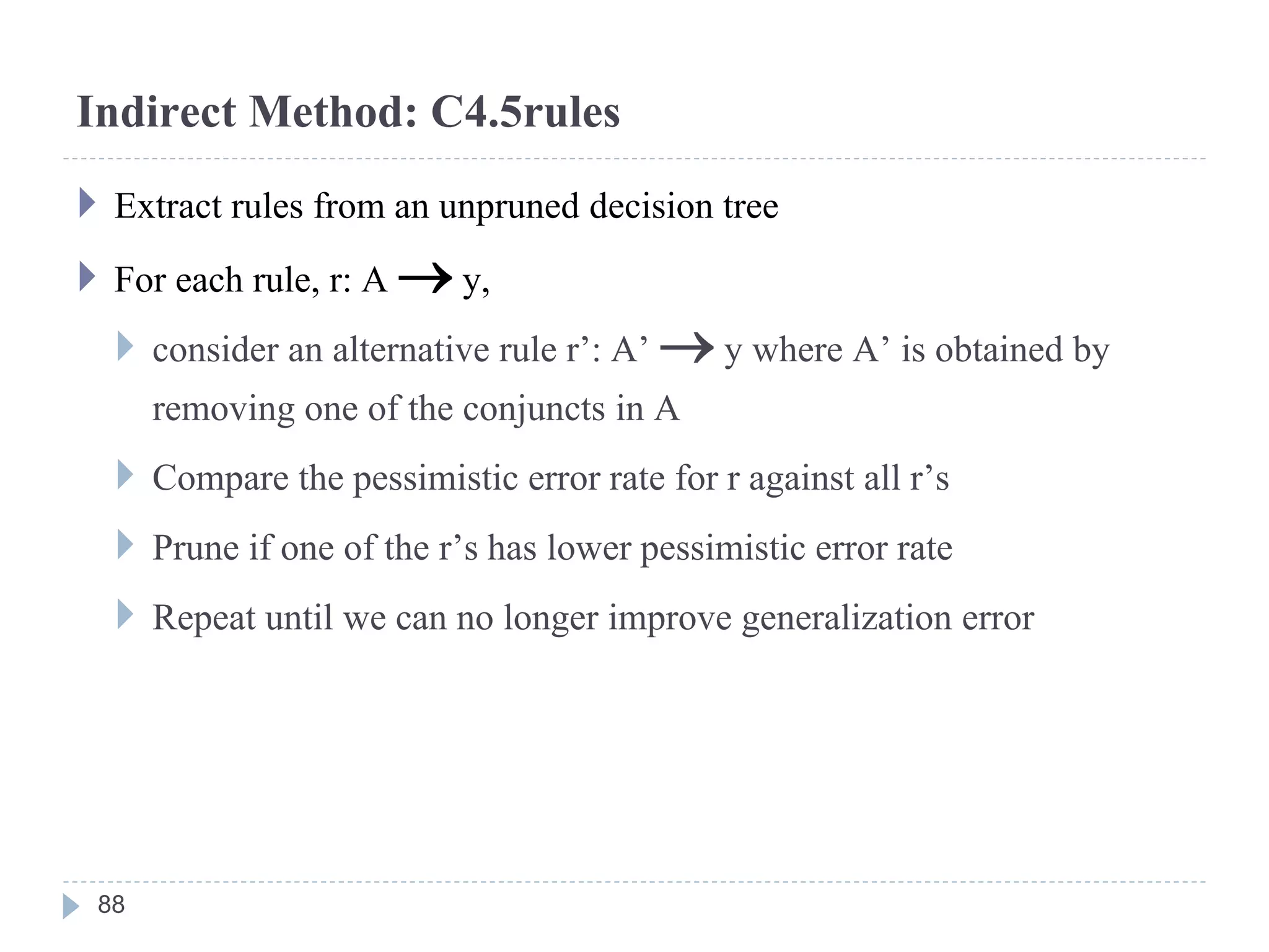 Indirect Method: C4.5rules
 Extract rules from an unpruned decision tree
 For each rule, r: A  y,
 consider an alternative rule r’: A’  y where A’ is obtained by
removing one of the conjuncts in A
 Compare the pessimistic error rate for r against all r’s
 Prune if one of the r’s has lower pessimistic error rate
 Repeat until we can no longer improve generalization error
88
 