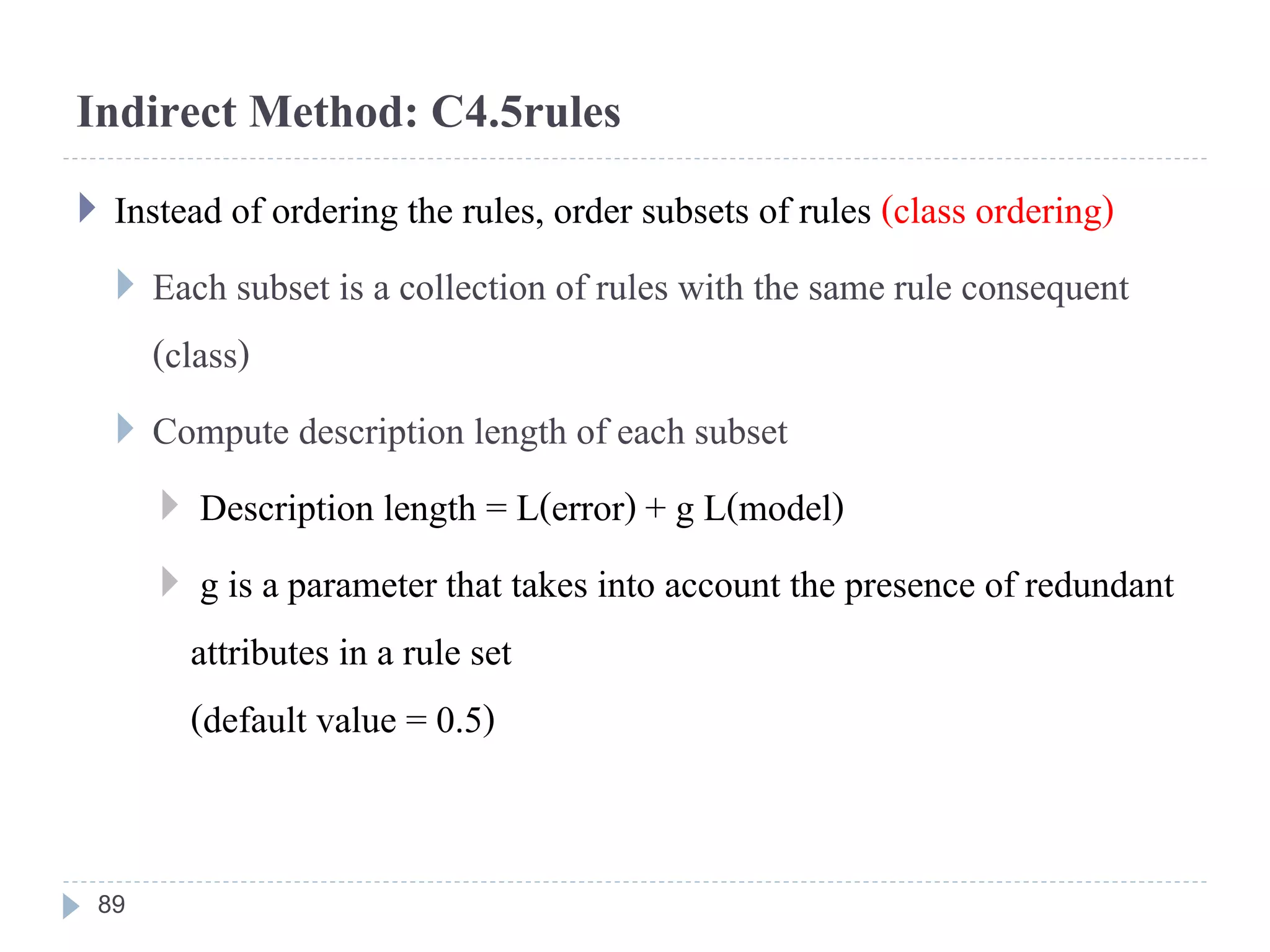 Indirect Method: C4.5rules
 Instead of ordering the rules, order subsets of rules (class ordering)
 Each subset is a collection of rules with the same rule consequent
(class)
 Compute description length of each subset
 Description length = L(error) + g L(model)
 g is a parameter that takes into account the presence of redundant
attributes in a rule set
(default value = 0.5)
89
 
