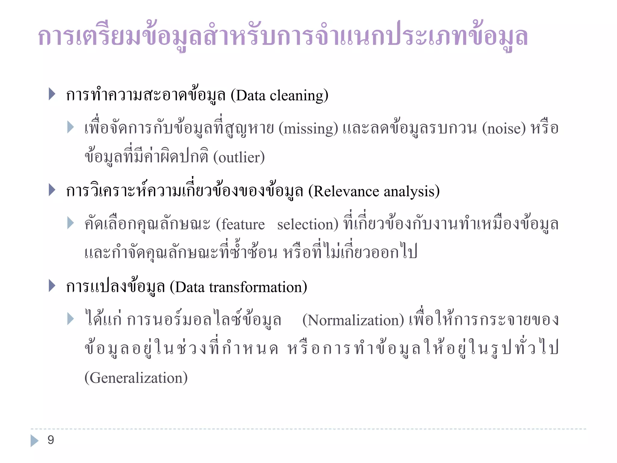 การเตรียมข้อมูลสาหรับการจาแนกประเภทข้อมูล
 การทาความสะอาดข้อมูล (Data cleaning)
 เพื่อจัดการกับข้อมูลที่สูญหาย (missing) และลดข้อมูลรบกวน (noise) หรือ
ข้อมูลที่มีค่าผิดปกติ (outlier)
 การวิเคราะห์ความเกี่ยวข้องของข้อมูล (Relevance analysis)
 คัดเลือกคุณลักษณะ (feature selection) ที่เกี่ยวข้องกับงานทาเหมืองข้อมูล
และกาจัดคุณลักษณะที่ซ้าซ้อน หรือที่ไม่เกี่ยวออกไป
 การแปลงข้อมูล (Data transformation)
 ได้แก่ การนอร์มอลไลซ์ข้อมูล (Normalization) เพื่อให้การกระจายของ
ข้อมูลอยู่ในช่วงที่กาหนด หรือการทาข้อมูลให้อยู่ในรูปทั่วไป
(Generalization)
9
 