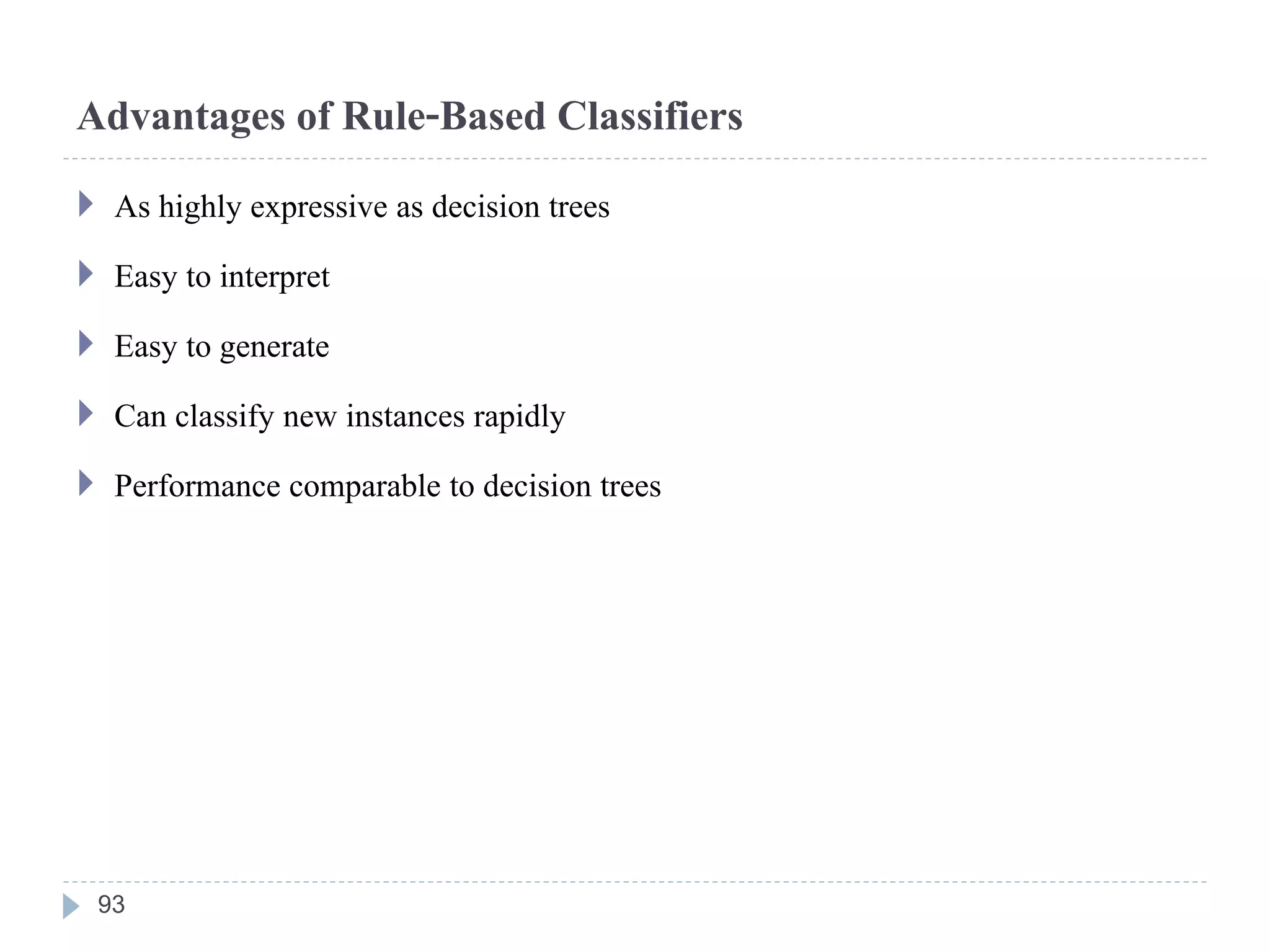 Advantages of Rule-Based Classifiers
 As highly expressive as decision trees
 Easy to interpret
 Easy to generate
 Can classify new instances rapidly
 Performance comparable to decision trees
93
 