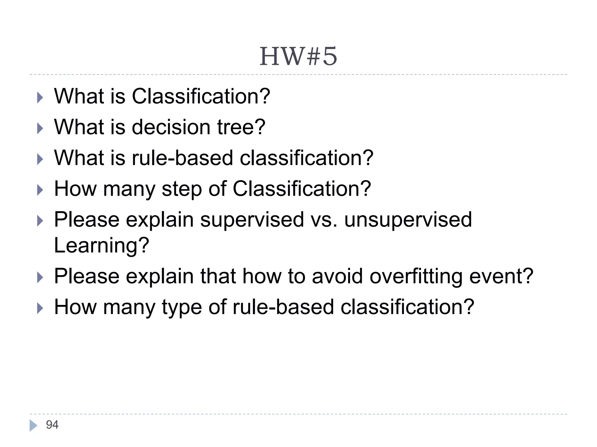HW#5
94
 What is Classification?
 What is decision tree?
 What is rule-based classification?
 How many step of Classification?
 Please explain supervised vs. unsupervised
Learning?
 Please explain that how to avoid overfitting event?
 How many type of rule-based classification?
 