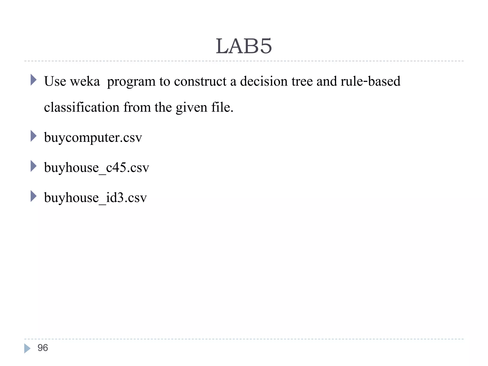 LAB5
96
 Use weka program to construct a decision tree and rule-based
classification from the given file.
 buycomputer.csv
 buyhouse_c45.csv
 buyhouse_id3.csv
 