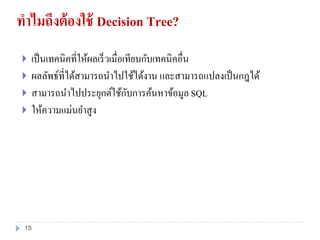 ทาไมถึงต้องใช้ Decision Tree?
 เป็นเทคนิคที่ให้ผลเร็วเมื่อเทียบกับเทคนิคอื่น
 ผลลัพธ์ที่ได้สามารถนาไปใช้ได้งาน และสามารถแปลงเป็นกฎได้
 สามารถนาไปประยุกต์ใช้กับการค้นหาข้อมูล SQL
 ให้ความแม่นยาสูง
15
 