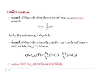 การเลือก Attribute
 ขั้นตอนที่ 1 ถ้าข้อมูลนาเข้า T มีการแบ่งประเภทคลาสทั้งหมด n classes, Gini index,
Gini(T) คือ
โดยที่ pj เป็นความถี่ของคลาส j ในข้อมูลนาเข้า T
 ขั้นตอนที่ 2 ถ้าข้อมูลนาเข้า T แบ่งออกเป็น 2 กลุ่ม คือ T1 and T2 และมีความถี่โดยรวม N1
and N2 ตามลาดับ, Ginispit(T) is defined as
 Attribute ที่ทาให้ Ginisplit(T) น้อยที่สุดจะทาเป็นค่าที่ดีที่สุด
)()()( 2
2
1
1
tgini
N
N
tgini
N
NTGinisplit 
Gini(ti) = 1 - [p(ti)]2
i=1
n
22
 