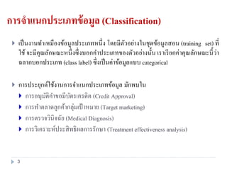 การจาแนกประเภทข้อมูล (Classification)
 เป็นงานทาเหมืองข้อมูลประเภทหนึ่ง โดยมีตัวอย่างในชุดข้อมูลสอน (training set) ที่
ใช้ จะมีคุณลักษณะหนึ่งซึ่งบอกคาประเภทของตัวอย่างนั้น เราเรียกค่าคุณลักษณะนี้ว่า
ฉลากบอกประเภท (class label) ซึ่งเป็นค่าข้อมูลแบบ categorical
 การประยุกต์ใช้งานการจาแนกประเภทข้อมูล มักพบใน
 การอนุมัติคาขอมีบัตรเครดิต (Credit Approval)
 การทาตลาดลูกค้ากลุ่มเป้ าหมาย (Target marketing)
 การตรวจวินิจฉัย (Medical Diagnosis)
 การวิเคราะห์ประสิทธิผลการรักษา (Treatment effectiveness analysis)
3
 