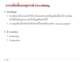 การหลีกเลี่ยงเหตุการณ์ Overfitting
 Overfitting
 หากมีหลายกิ่งอาจจะทาให้การจาแนกประเภทข้อมูลผิดเพี้ยนไป และมีผล
ทาให้เกิดข้อมูลรบกวนหรือข้อมูลผิดปกติได้
 ความถูกต้องน้อยสาหรับตัวอย่างที่ไม่เคยเห็นมาก่อน (unseen samples)
 มี 2 แนวทาง
 Prepruning
 Postpruning
49
 