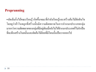  ตัดเล็มกิ่งไม้ขณะเรียนรู้ เกิดขึ้นขณะที่กาลังเรียนรู้และสร้างต้นไม้ตัดสินใจ
โดยดูว่าถ้าโนดลูกที่สร้างนั้นมีความผิดพลาดในการจาแนกประเภทกลุ่ม
มากกว่าความผิดพลาดของกลุ่มที่มีอยู่เดิมเมื่อยังไม่ได้จาแนกประเภทก็ไม่จาเป็น
ที่จะต้องสร้างโนดนั้นและตัดต้นไม้ย่อยที่มีโดนนั้นเป็นรากออกไป
Preprunning
50
 