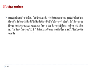 Postpruning
 การตัดเล็มหลังการเรียนรู้จะเสียเวลาในการคานวณมากกว่าการตัดเล็มขณะ
เรียนรู้ แต่มักจะให้ต้นไม้ตัดสินใจที่น่าเชื่อถือได้มากกว่า ดังนั้น จึงใช้ค่าความ
ผิดพลาด (Error-based prunning) ในการรวมโนดย่อยที่ต้องการตัดดูก่อน เพื่อ
ดูว่าในโนดนั้นๆ จะไม่ทาให้ค่าความผิดพลาดเพิ่มขึ้น จากนั้นจึงค่อยตัด
ออกไป
51
 