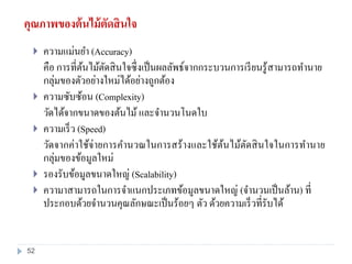 คุณภาพของต้นไม้ตัดสินใจ
 ความแม่นยา (Accuracy)
คือ การที่ต้นไม้ตัดสินใจซึ่งเป็นผลลัพธ์จากกระบวนการเรียนรู้สามารถทานาย
กลุ่มของตัวอย่างใหม่ได้อย่างถูกต้อง
 ความซับซ้อน (Complexity)
วัดได้จากขนาดของต้นไม้ และจานวนโนดใบ
 ความเร็ว (Speed)
วัดจากค่าใช้จ่ายการคานวณในการสร้างและใช้ต้นไม้ตัดสินใจในการทานาย
กลุ่มของข้อมูลใหม่
 รองรับข้อมูลขนาดใหญ่ (Scalability)
 ความาสามารถในการจาแนกประเภทข้อมูลขนาดใหญ่ (จานวนเป็นล้าน) ที่
ประกอบด้วยจานวนคุณลักษณะเป็นร้อยๆ ตัว ด้วยความเร็วที่รับได้
52
 