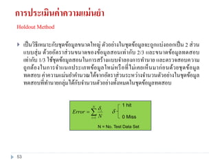 Holdout Method
 เป็นวิธีเหมาะกับชุดข้อมูลขนาดใหญ่ ตัวอย่างในชุดข้อมูลจะถูกแบ่งออกเป็น 2 ส่วน
แบบสุ่ม ด้วยอัตราส่วนขนาดของข้อมูลสอนเท่ากับ 2/3 และขนาดข้อมูลทดสอบ
เท่ากับ 1/3 ใช้ชุดข้อมูลสอนในการสร้างแบบจาลองการทานาย และตรวจสอบความ
ถูกต้องในการจาแนกประเภทข้อมูลใหม่หรือที่ไม่เคยเห็นมาก่อนด้วยชุดข้อมูล
ทดสอบ ค่าความแม่นยาคานวณได้จากอัตราส่วนระหว่างจานวนตัวอย่างในชุดข้อมูล
ทดสอบที่ทานายกลุ่มได้กับจานวนตัวอย่างทั้งหมดในชุดข้อมูลทดสอบ


N
i
i
N
Error
1


1 hit
0 Miss
N = No. Test Data Set
การประเมินค่าความแม่นยา
53
 