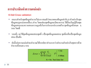 K-fold Cross validation
 เหมาะสาหรับชุดข้อมูลจานวนไม่มาก สมมติว่าขนาดของข้อมูลเท่ากับ N ตัวอย่างในชุด
ข้อมูลจะถูกแบ่งออกเป็น k ส่วน โดยแต่ละชุดข้อมูลจะมีขนาด N/k วิธีนี้จะเรียนรู้ด้วยชุด
ข้อมูลสอนและตรวจสอบความถูกต้งในการจาแนกประเภทด้วย ชุดข้อมูลทั้งหมด k
รอบ โดยที่
 รอบที่ i จะใช้ชุดข้อมูลทดสอบชุดที่ i เป็นชุดข้อมูลทดสอบ ชุดที่เหลือเป็นชุดข้อมูล
สอน เป็นต้น
 ดังนั้นค่าความแม่นยาจะคานวณได้จากอัตราส่วนระหว่างจานวนตัวอย่างในชุดหารด้วย
จานวนทั้งหมด k รอบ
 

fold
i
fold
j
ij
Total
Error
1 1


1 hit
0 Miss
N = No. Test Data Set
การประเมินค่าความแม่นยา
55
 