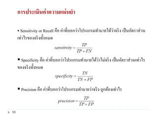 Sensitivity or Recall คือ ค่าที่บอกว่าโปรแกรมทานายได้ว่าจริง เป็นอัตราส่วน
เท่าไรของจริงทั้งหมด
 Specificity คือ ค่าที่บอกว่าโปรแกรมทานายได้ว่าไม่จริง เป็นอัตราส่วนเท่าไร
ของจริงทั้งหมด
 Precision คือ ค่าที่บอกว่าโปรแกรมทานายว่าจริง ถูกต้องเท่าไร
การประเมินค่าความแม่นยา
58
 