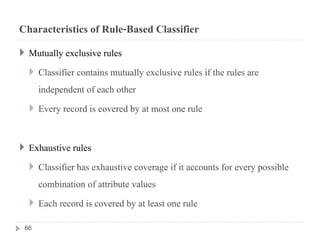 Characteristics of Rule-Based Classifier
 Mutually exclusive rules
 Classifier contains mutually exclusive rules if the rules are
independent of each other
 Every record is covered by at most one rule
 Exhaustive rules
 Classifier has exhaustive coverage if it accounts for every possible
combination of attribute values
 Each record is covered by at least one rule
66
 
