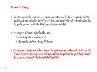 Over fitting
 คือ ปรากฎการที่แบบจาลองหรือตัวจาแนกประเภทที่ได้มีความพอดีเกินไปกับ
ชุดข้อมูลสอน กล่าวคือ จะให้ผลการจาแนกประเภทที่ถูกต้องสาหรับตัวอย่าง
ในชุดข้อมูลสอน แต่ใช้ไม่ได้ดีกับกรณีตัวอย่างทั่วไป
 ปรากฎการณ์ดังกล่าวเกิดขึ้นเนื่องจาก
 เซตข้อมูลมีขนาดเล็กเกินไป
 มีความผิดปกติของข้อมูลที่ใช้สอน
 ตัวอย่างเช่น ถ้าทุกคนที่ชื่อ “John” ในชุดข้อมูลสอนเป็ นลูกค้าที่สร้างกาไร
ให้กับบริษัท ตัวจาแนกประเภทข้อมูลอาจให้ผลสรุปที่ผิดว่า ลูกค้าใดๆ ก็ตามที่
ชื่อ John จะเป็นลูกค้าที่สร้างกาไรให้กับบริษัท
7
 