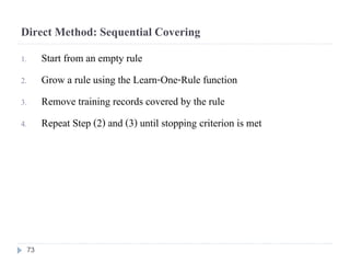 Direct Method: Sequential Covering
1. Start from an empty rule
2. Grow a rule using the Learn-One-Rule function
3. Remove training records covered by the rule
4. Repeat Step (2) and (3) until stopping criterion is met
73
 