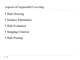 Aspects of Sequential Covering
 Rule Growing
 Instance Elimination
 Rule Evaluation
 Stopping Criterion
 Rule Pruning
76
 