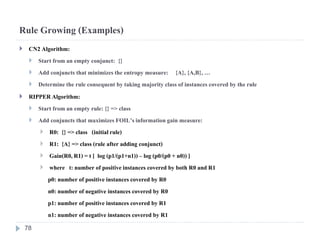 Rule Growing (Examples)
 CN2 Algorithm:
 Start from an empty conjunct: {}
 Add conjuncts that minimizesthe entropy measure: {A}, {A,B},…
 Determinethe rule consequent by taking majorityclass of instances covered by the rule
 RIPPERAlgorithm:
 Start from an empty rule: {} => class
 Add conjuncts that maximizes FOIL’sinformationgain measure:
 R0: {} => class (initialrule)
 R1: {A} => class (rule after adding conjunct)
 Gain(R0,R1) = t [ log (p1/(p1+n1)) – log (p0/(p0 + n0)) ]
 where t: number of positiveinstances covered by both R0 and R1
p0: number of positive instances covered by R0
n0: number of negative instances covered by R0
p1: number of positive instances covered by R1
n1: number of negative instances covered by R1
78
 