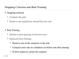 Stopping Criterion and Rule Pruning
 Stopping criterion
 Compute the gain
 If gain is not significant, discard the new rule
 Rule Pruning
 Similar to post-pruning of decision trees
 Reduced Error Pruning:
 Remove one of the conjuncts in the rule
 Compare error rate on validation set before and after pruning
 If error improves, prune the conjunct
81
 