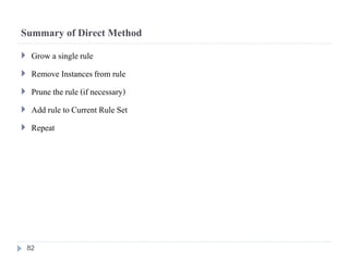 Summary of Direct Method
 Grow a single rule
 Remove Instancesfrom rule
 Prune the rule (if necessary)
 Add rule to Current Rule Set
 Repeat
82
 