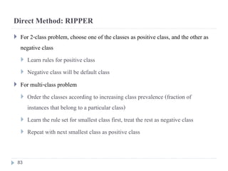 Direct Method: RIPPER
 For 2-class problem, choose one of the classes as positive class, and the other as
negative class
 Learn rules for positive class
 Negative class will be default class
 For multi-class problem
 Order the classes according to increasing class prevalence (fraction of
instances that belong to a particular class)
 Learn the rule set for smallest class first, treat the rest as negative class
 Repeat with next smallest class as positive class
83
 