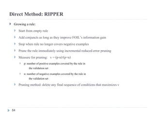 Direct Method: RIPPER
 Growing a rule:
 Start from empty rule
 Add conjuncts as long as they improve FOIL’s informationgain
 Stop when rule no longer covers negative examples
 Prune the rule immediately usingincrementalreduced error pruning
 Measure for pruning: v = (p-n)/(p+n)
 p: number of positiveexamples covered by the rule in
the validationset
 n: number of negative examples covered by the rule in
the validationset
 Pruning method: deleteany final sequence of conditions that maximizesv
84
 