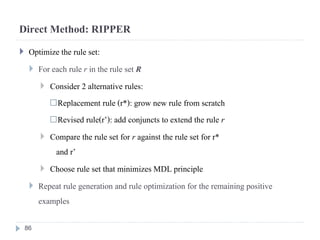 Direct Method: RIPPER
 Optimize the rule set:
 For each rule r in the rule set R
 Consider 2 alternative rules:
Replacement rule (r*): grow new rule from scratch
Revised rule(r’): add conjuncts to extend the rule r
 Compare the rule set for r against the rule set for r*
and r’
 Choose rule set that minimizes MDL principle
 Repeat rule generation and rule optimization for the remaining positive
examples
86
 