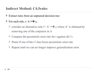 Indirect Method: C4.5rules
 Extract rules from an unpruned decision tree
 For each rule, r: A  y,
 consider an alternative rule r’: A’  y where A’ is obtained by
removing one of the conjuncts in A
 Compare the pessimistic error rate for r against all r’s
 Prune if one of the r’s has lower pessimistic error rate
 Repeat until we can no longer improve generalization error
88
 