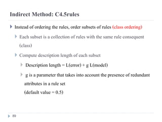 Indirect Method: C4.5rules
 Instead of ordering the rules, order subsets of rules (class ordering)
 Each subset is a collection of rules with the same rule consequent
(class)
 Compute description length of each subset
 Description length = L(error) + g L(model)
 g is a parameter that takes into account the presence of redundant
attributes in a rule set
(default value = 0.5)
89
 