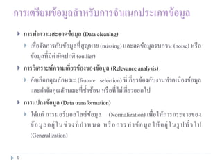 การเตรียมข้อมูลสาหรับการจาแนกประเภทข้อมูล
 การทาความสะอาดข้อมูล (Data cleaning)
 เพื่อจัดการกับข้อมูลที่สูญหาย (missing) และลดข้อมูลรบกวน (noise) หรือ
ข้อมูลที่มีค่าผิดปกติ (outlier)
 การวิเคราะห์ความเกี่ยวข้องของข้อมูล (Relevance analysis)
 คัดเลือกคุณลักษณะ (feature selection) ที่เกี่ยวข้องกับงานทาเหมืองข้อมูล
และกาจัดคุณลักษณะที่ซ้าซ้อน หรือที่ไม่เกี่ยวออกไป
 การแปลงข้อมูล (Data transformation)
 ได้แก่ การนอร์มอลไลซ์ข้อมูล (Normalization) เพื่อให้การกระจายของ
ข้อมูลอยู่ในช่วงที่กาหนด หรือการทาข้อมูลให้อยู่ในรูปทั่วไป
(Generalization)
9
 