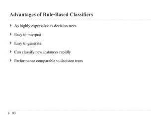 Advantages of Rule-Based Classifiers
 As highly expressive as decision trees
 Easy to interpret
 Easy to generate
 Can classify new instances rapidly
 Performance comparable to decision trees
93
 