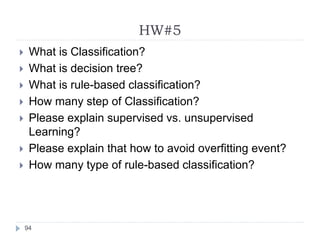 HW#5
94
 What is Classification?
 What is decision tree?
 What is rule-based classification?
 How many step of Classification?
 Please explain supervised vs. unsupervised
Learning?
 Please explain that how to avoid overfitting event?
 How many type of rule-based classification?
 
