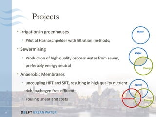 Projects
     • Irrigation in greenhouses                                             Water



       • Pilot at Harnaschpolder with filtration methods;
     • Sewermining
                                                                            Water

       • Production of high quality process water from sewer,
         preferably energy neutral                                                  Energy

     • Anaerobic Membranes
       • uncoupling HRT and SRT, resulting in high quality nutrient         Water

         rich, pathogen free effluent;
       • Fouling, shear and costs                               Nutrients
                                                                                     Energy



10
 