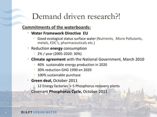 Demand driven research?!
    Commitments of the waterboards:
      • Water Framework Directive EU
         • Good ecological status surface water (Nutrients, Micro Pollutants,
           metals, EDC’s, pharmaceuticals etc.)
      • Reduction energy consumption
         • 2% / year (2005-2020: 30%)
      • Climate agreement with the National Government, March 2010
         • 40% sustainable energy production in 2020
         • 30% reduction GHG 1990 en 2020
         • 100% sustainable purchase
      • Green deal, October 2011
         • 12 Energy factories + 5 Phosphorus recovery plants
      • Covenant Phosphorus Cycle, October 2011



6
 