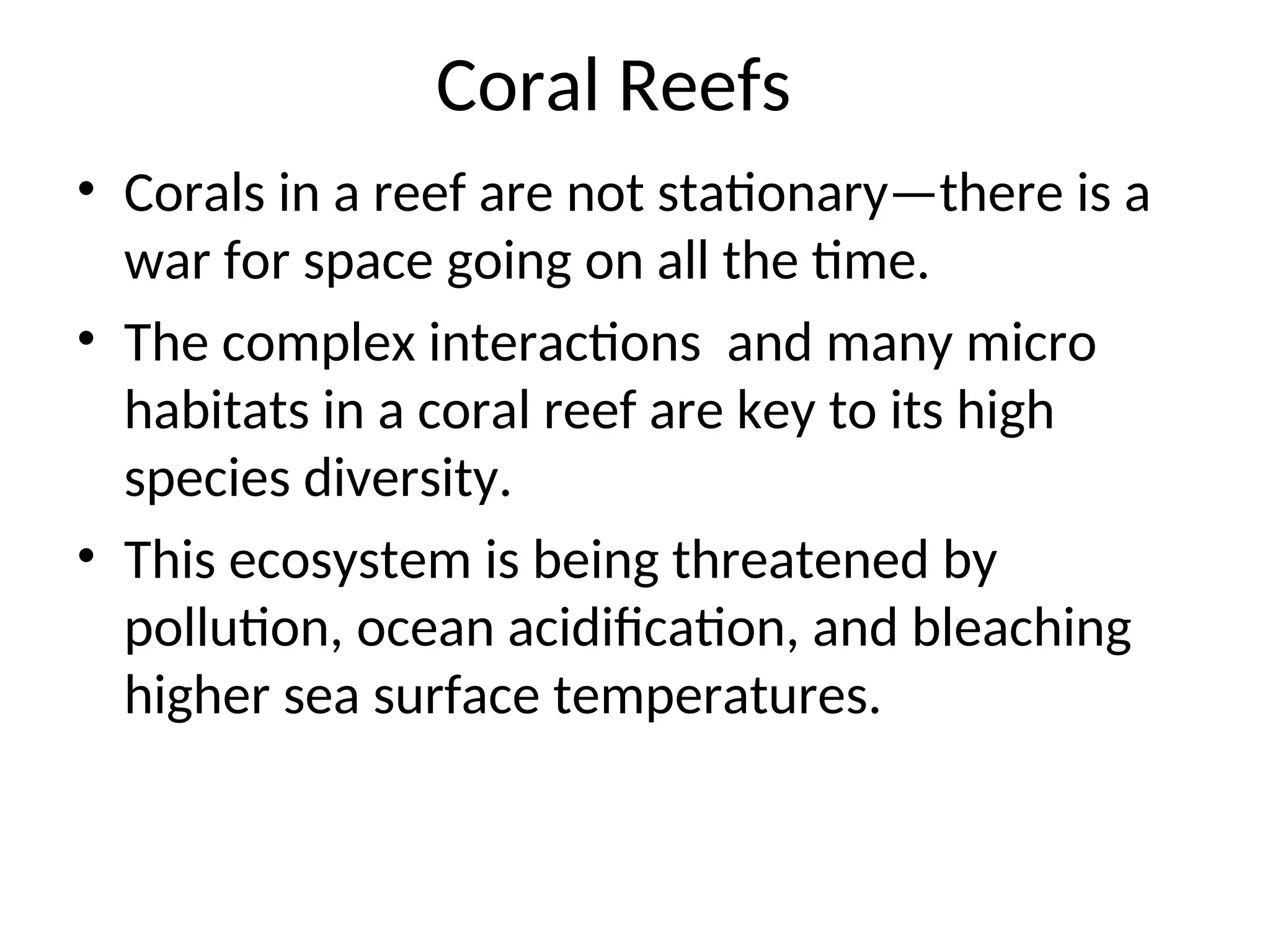 Coral Reefs
• Corals in a reef are not stationary—there is a
war for space going on all the time.
• The complex interactions and many micro
habitats in a coral reef are key to its high
species diversity.
• This ecosystem is being threatened by
pollution, ocean acidification, and bleaching
higher sea surface temperatures.
 