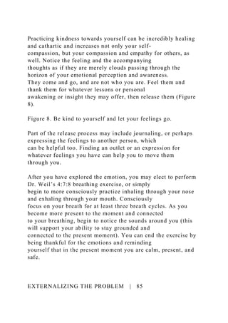 Practicing kindness towards yourself can be incredibly healing
and cathartic and increases not only your self-
compassion, but your compassion and empathy for others, as
well. Notice the feeling and the accompanying
thoughts as if they are merely clouds passing through the
horizon of your emotional perception and awareness.
They come and go, and are not who you are. Feel them and
thank them for whatever lessons or personal
awakening or insight they may offer, then release them (Figure
8).
Figure 8. Be kind to yourself and let your feelings go.
Part of the release process may include journaling, or perhaps
expressing the feelings to another person, which
can be helpful too. Finding an outlet or an expression for
whatever feelings you have can help you to move them
through you.
After you have explored the emotion, you may elect to perform
Dr. Weil’s 4:7:8 breathing exercise, or simply
begin to more consciously practice inhaling through your nose
and exhaling through your mouth. Consciously
focus on your breath for at least three breath cycles. As you
become more present to the moment and connected
to your breathing, begin to notice the sounds around you (this
will support your ability to stay grounded and
connected to the present moment). You can end the exercise by
being thankful for the emotions and reminding
yourself that in the present moment you are calm, present, and
safe.
EXTERNALIZING THE PROBLEM | 85
 