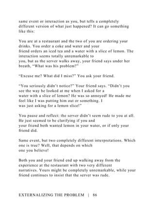 same event or interaction as you, but tells a completely
different version of what just happened? It can go something
like this:
You are at a restaurant and the two of you are ordering your
drinks. You order a coke and water and your
friend orders an iced tea and a water with a slice of lemon. The
interaction seems totally unremarkable to
you, but as the server walks away, your friend says under her
breath, “What was his problem?”
“Excuse me? What did I miss?” You ask your friend.
“You seriously didn’t notice?” Your friend says. “Didn’t you
see the way he looked at me when I asked for a
water with a slice of lemon? He was so annoyed! He made me
feel like I was putting him out or something. I
was just asking for a lemon slice!”
You pause and reflect: the server didn’t seem rude to you at all.
He just seemed to be clarifying if you and
your friend both wanted lemon in your water, or if only your
friend did.
Same event, but two completely different interpretations. Which
one is true? Well, that depends on which
one you believe!
Both you and your friend end up walking away from the
experience at the restaurant with two very different
narratives. Yours might be completely unremarkable, while your
friend continues to insist that the server was rude.
EXTERNALIZING THE PROBLEM | 86
 