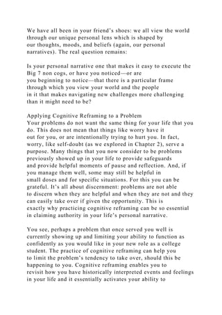 We have all been in your friend’s shoes: we all view the world
through our unique personal lens which is shaped by
our thoughts, moods, and beliefs (again, our personal
narratives). The real question remains:
Is your personal narrative one that makes it easy to execute the
Big 7 non cogs, or have you noticed—or are
you beginning to notice—that there is a particular frame
through which you view your world and the people
in it that makes navigating new challenges more challenging
than it might need to be?
Applying Cognitive Reframing to a Problem
Your problems do not want the same thing for your life that you
do. This does not mean that things like worry have it
out for you, or are intentionally trying to hurt you. In fact,
worry, like self-doubt (as we explored in Chapter 2), serve a
purpose. Many things that you now consider to be problems
previously showed up in your life to provide safeguards
and provide helpful moments of pause and reflection. And, if
you manage them well, some may still be helpful in
small doses and for specific situations. For this you can be
grateful. It’s all about discernment: problems are not able
to discern when they are helpful and when they are not and they
can easily take over if given the opportunity. This is
exactly why practicing cognitive reframing can be so essential
in claiming authority in your life’s personal narrative.
You see, perhaps a problem that once served you well is
currently showing up and limiting your ability to function as
confidently as you would like in your new role as a college
student. The practice of cognitive reframing can help you
to limit the problem’s tendency to take over, should this be
happening to you. Cognitive reframing enables you to
revisit how you have historically interpreted events and feelings
in your life and it essentially activates your ability to
 