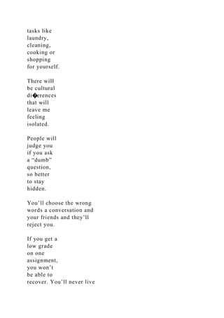 tasks like
laundry,
cleaning,
cooking or
shopping
for yourself.
There will
be cultural
di�erences
that will
leave me
feeling
isolated.
People will
judge you
if you ask
a “dumb”
question,
so better
to stay
hidden.
You’ll choose the wrong
words a conversation and
your friends and they’ll
reject you.
If you get a
low grade
on one
assignment,
you won’t
be able to
recover. You’ll never live
 