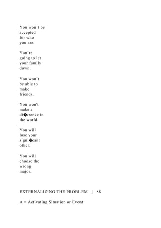 You won’t be
accepted
for who
you are.
You’re
going to let
your family
down.
You won’t
be able to
make
friends.
You won't
make a
di�erence in
the world.
You will
lose your
signi�cant
other.
You will
choose the
wrong
major.
EXTERNALIZING THE PROBLEM | 88
A = Activating Situation or Event:
 
