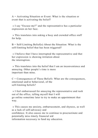 A = Activating Situation or Event: What is the situation or
event that is activating the belief?
» I say “Excuse me?” and the representative has a particular
expression on her face.
» This translates into asking a busy and crowded office staff
for help.
B = Self-Limiting Belief(s) About the Situation: What is the
self-limiting belief that has been triggered?
» I believe that I have interrupted the representative and that
her expression is showing irritation about
the interruption.
» This translates into the belief that I am an inconvenience and
annoying. Other people’s time is more
important than mine.
C = Consequences of These Beliefs: What are the consequences,
emotional and/or behavioral, of the
self-limiting beliefs?
» I feel embarrassed for annoying the representative and rush
out of the office, telling myself that I will
go online sometime later to try to make an appointment that
way.
» This causes me anxiety, embarrassment, and shyness, as well
as a lack of self-advocacy and
confidence. It also causes me to continue to procrastinate and
potentially miss timely financial aid
information necessary to fund my education.
 