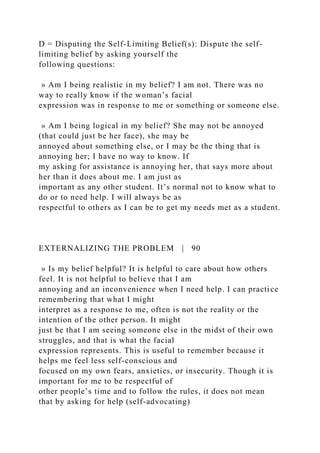 D = Disputing the Self-Limiting Belief(s): Dispute the self-
limiting belief by asking yourself the
following questions:
» Am I being realistic in my belief? I am not. There was no
way to really know if the woman’s facial
expression was in response to me or something or someone else.
» Am I being logical in my belief? She may not be annoyed
(that could just be her face), she may be
annoyed about something else, or I may be the thing that is
annoying her; I have no way to know. If
my asking for assistance is annoying her, that says more about
her than it does about me. I am just as
important as any other student. It’s normal not to know what to
do or to need help. I will always be as
respectful to others as I can be to get my needs met as a student.
EXTERNALIZING THE PROBLEM | 90
» Is my belief helpful? It is helpful to care about how others
feel. It is not helpful to believe that I am
annoying and an inconvenience when I need help. I can practice
remembering that what I might
interpret as a response to me, often is not the reality or the
intention of the other person. It might
just be that I am seeing someone else in the midst of their own
struggles, and that is what the facial
expression represents. This is useful to remember because it
helps me feel less self-conscious and
focused on my own fears, anxieties, or insecurity. Though it is
important for me to be respectful of
other people’s time and to follow the rules, it does not mean
that by asking for help (self-advocating)
 
