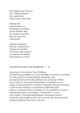 ER Angela says “Excuse
me?” Representative
has a particular
expression on her face.
Perhaps the
representative is
listening to a student
on her headset and
has heard a question
that she does not
understand.
Angela recognizes
that the woman has a
headset on and that
the facial expression is
in response to another
conversation, not her.
EXTERNALIZING THE PROBLEM | 91
Learning to Externalize Your Problems
Externalizing problems is a core principle of narrative coaching.
It is the practice of conceptually separating your
personal identity from the problems you encounter. When
you’re able to shift your relationship to a problem by no
longer seeing yourself as somehow inherently flawed or broken,
it lessens the tendency to experience additional guilt,
shame, or defensiveness in response to the problem, as well as
minimizing blame or avoidance. Furthermore, as you
will explore, externalizing problems encourages greater
creativity and insight as you seek to loosen the constraint that
mindset problems may have over you.
 
