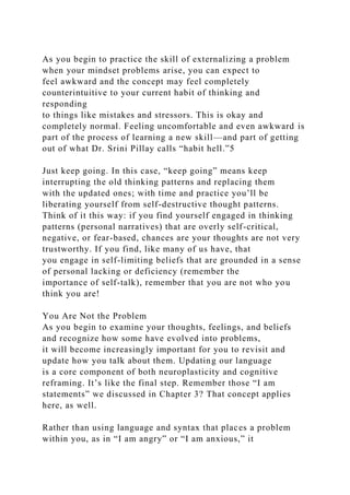 As you begin to practice the skill of externalizing a problem
when your mindset problems arise, you can expect to
feel awkward and the concept may feel completely
counterintuitive to your current habit of thinking and
responding
to things like mistakes and stressors. This is okay and
completely normal. Feeling uncomfortable and even awkward is
part of the process of learning a new skill—and part of getting
out of what Dr. Srini Pillay calls “habit hell.”5
Just keep going. In this case, “keep going” means keep
interrupting the old thinking patterns and replacing them
with the updated ones; with time and practice you’ll be
liberating yourself from self-destructive thought patterns.
Think of it this way: if you find yourself engaged in thinking
patterns (personal narratives) that are overly self-critical,
negative, or fear-based, chances are your thoughts are not very
trustworthy. If you find, like many of us have, that
you engage in self-limiting beliefs that are grounded in a sense
of personal lacking or deficiency (remember the
importance of self-talk), remember that you are not who you
think you are!
You Are Not the Problem
As you begin to examine your thoughts, feelings, and beliefs
and recognize how some have evolved into problems,
it will become increasingly important for you to revisit and
update how you talk about them. Updating our language
is a core component of both neuroplasticity and cognitive
reframing. It’s like the final step. Remember those “I am
statements” we discussed in Chapter 3? That concept applies
here, as well.
Rather than using language and syntax that places a problem
within you, as in “I am angry” or “I am anxious,” it
 