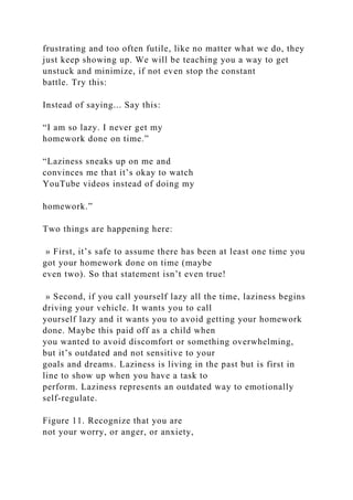 frustrating and too often futile, like no matter what we do, they
just keep showing up. We will be teaching you a way to get
unstuck and minimize, if not even stop the constant
battle. Try this:
Instead of saying... Say this:
“I am so lazy. I never get my
homework done on time.”
“Laziness sneaks up on me and
convinces me that it’s okay to watch
YouTube videos instead of doing my
homework.”
Two things are happening here:
» First, it’s safe to assume there has been at least one time you
got your homework done on time (maybe
even two). So that statement isn’t even true!
» Second, if you call yourself lazy all the time, laziness begins
driving your vehicle. It wants you to call
yourself lazy and it wants you to avoid getting your homework
done. Maybe this paid off as a child when
you wanted to avoid discomfort or something overwhelming,
but it’s outdated and not sensitive to your
goals and dreams. Laziness is living in the past but is first in
line to show up when you have a task to
perform. Laziness represents an outdated way to emotionally
self-regulate.
Figure 11. Recognize that you are
not your worry, or anger, or anxiety,
 