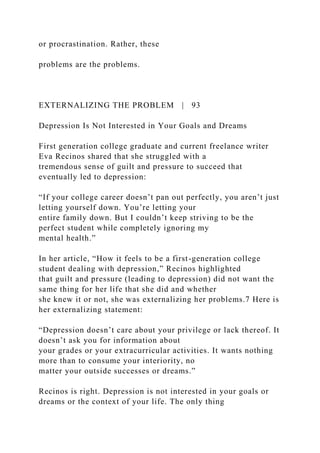 or procrastination. Rather, these
problems are the problems.
EXTERNALIZING THE PROBLEM | 93
Depression Is Not Interested in Your Goals and Dreams
First generation college graduate and current freelance writer
Eva Recinos shared that she struggled with a
tremendous sense of guilt and pressure to succeed that
eventually led to depression:
“If your college career doesn’t pan out perfectly, you aren’t just
letting yourself down. You’re letting your
entire family down. But I couldn’t keep striving to be the
perfect student while completely ignoring my
mental health.”
In her article, “How it feels to be a first-generation college
student dealing with depression,” Recinos highlighted
that guilt and pressure (leading to depression) did not want the
same thing for her life that she did and whether
she knew it or not, she was externalizing her problems.7 Here is
her externalizing statement:
“Depression doesn’t care about your privilege or lack thereof. It
doesn’t ask you for information about
your grades or your extracurricular activities. It wants nothing
more than to consume your interiority, no
matter your outside successes or dreams.”
Recinos is right. Depression is not interested in your goals or
dreams or the context of your life. The only thing
 