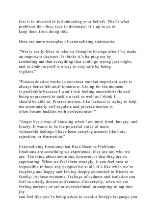 that it is invested in is dominating your beliefs. That’s what
problems do—they seek to dominate. It’s up to us to
keep them from doing this.
Here are more examples of externalizing statements:
“Worry really likes to take my thoughts hostage after I’ve made
an important decision. It thinks it’s helping me by
reminding me that everything that could go wrong just might,
and to doubt myself is a way to stay safe by being
vigilant.”
“Procrastination works to convince me that important work is
always better left until tomorrow. Living for the moment
is preferable because I won’t risk feeling uncomfortable and
being unprepared to tackle a task as well as I think I
should be able to. Procrastination, like laziness is trying to help
me emotionally self-regulate and procrastination is
often bosom buddies with perfectionism.”
“Anger has a way of knowing when I am most tired, hungry, and
lonely. It wants to be the powerful voice of more
vulnerable feelings I have been carrying around, like hurt,
rejection, or frustration.”
Externalizing Emotions that Have Become Problems
Emotions are something we experience, they are not who we
are. The thing about emotions, however, is that they are so
captivating. When we feel them strongly, it can feel next to
impossible to have any perspective at all. It’s like when we’re
laughing and happy and feeling deeply connected to friends or
family; in those moments, feelings of sadness and isolation can
feel so utterly distant and remote. Conversely, when we are
feeling nervous or sad or overwhelmed, attempting to tap into
joy
can feel like you’re being asked to speak a foreign language you
 