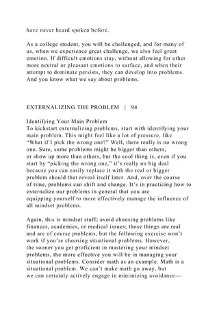 have never heard spoken before.
As a college student, you will be challenged, and for many of
us, when we experience great challenge, we also feel great
emotion. If difficult emotions stay, without allowing for other
more neutral or pleasant emotions to surface, and when their
attempt to dominate persists, they can develop into problems.
And you know what we say about problems.
EXTERNALIZING THE PROBLEM | 94
Identifying Your Main Problem
To kickstart externalizing problems, start with identifying your
main problem. This might feel like a lot of pressure, like
“What if I pick the wrong one?” Well, there really is no wrong
one. Sure, some problems might be bigger than others,
or show up more than others, but the cool thing is, even if you
start by “picking the wrong one,” it’s really no big deal
because you can easily replace it with the real or bigger
problem should that reveal itself later. And, over the course
of time, problems can shift and change. It’s in practicing how to
externalize our problems in general that you are
equipping yourself to more effectively manage the influence of
all mindset problems.
Again, this is mindset stuff; avoid choosing problems like
finances, academics, or medical issues; those things are real
and are of course problems, but the following exercise won’t
work if you’re choosing situational problems. However,
the sooner you get proficient in mastering your mindset
problems, the more effective you will be in managing your
situational problems. Consider math as an example. Math is a
situational problem. We can’t make math go away, but
we can certainly actively engage in minimizing avoidance—
 