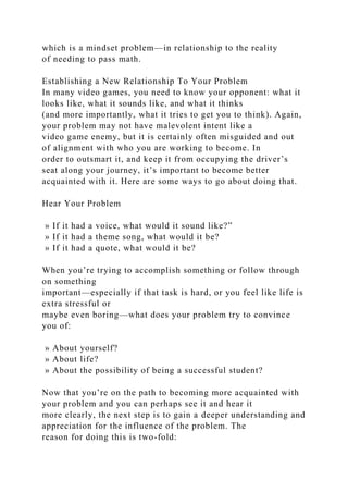 which is a mindset problem—in relationship to the reality
of needing to pass math.
Establishing a New Relationship To Your Problem
In many video games, you need to know your opponent: what it
looks like, what it sounds like, and what it thinks
(and more importantly, what it tries to get you to think). Again,
your problem may not have malevolent intent like a
video game enemy, but it is certainly often misguided and out
of alignment with who you are working to become. In
order to outsmart it, and keep it from occupying the driver’s
seat along your journey, it’s important to become better
acquainted with it. Here are some ways to go about doing that.
Hear Your Problem
» If it had a voice, what would it sound like?”
» If it had a theme song, what would it be?
» If it had a quote, what would it be?
When you’re trying to accomplish something or follow through
on something
important—especially if that task is hard, or you feel like life is
extra stressful or
maybe even boring—what does your problem try to convince
you of:
» About yourself?
» About life?
» About the possibility of being a successful student?
Now that you’re on the path to becoming more acquainted with
your problem and you can perhaps see it and hear it
more clearly, the next step is to gain a deeper understanding and
appreciation for the influence of the problem. The
reason for doing this is two-fold:
 