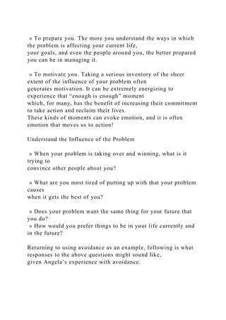 » To prepare you. The more you understand the ways in which
the problem is affecting your current life,
your goals, and even the people around you, the better prepared
you can be in managing it.
» To motivate you. Taking a serious inventory of the sheer
extent of the influence of your problem often
generates motivation. It can be extremely energizing to
experience that “enough is enough” moment
which, for many, has the benefit of increasing their commitment
to take action and reclaim their lives.
These kinds of moments can evoke emotion, and it is often
emotion that moves us to action!
Understand the Influence of the Problem
» When your problem is taking over and winning, what is it
trying to
convince other people about you?
» What are you most tired of putting up with that your problem
causes
when it gets the best of you?
» Does your problem want the same thing for your future that
you do?
» How would you prefer things to be in your life currently and
in the future?
Returning to using avoidance as an example, following is what
responses to the above questions might sound like,
given Angela’s experience with avoidance.
 